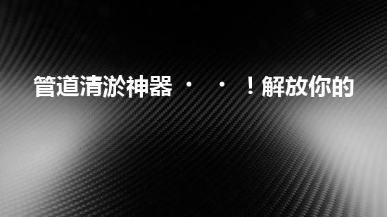 管道清淤神器！解放你的下水道煩惱，輕松暢通無(wú)阻！